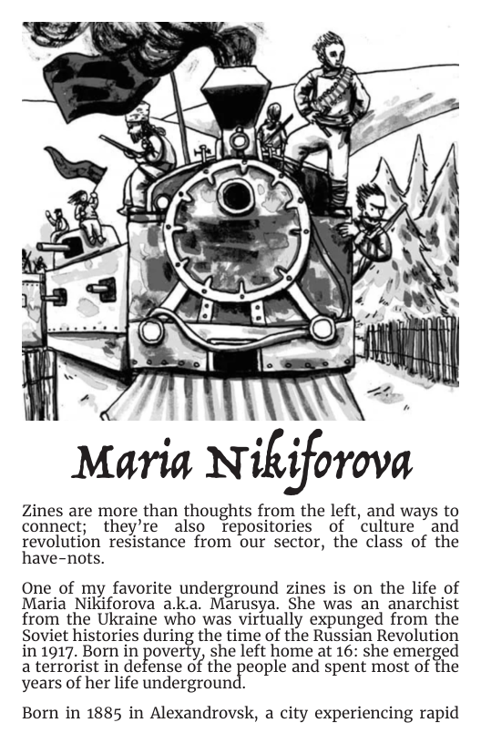 Maria Nikiforova  Zines are more than thoughts from the left, and ways to connect; they’re also Trepositories of culture ~and revolution resistance from our sector, the class of the have-nots.  One of my favorite underground zines is on the life of Maria Nikiforova a.k.a. Marusya. She was an anarchist from the Ukraine who was virtually expunged from the Soviet histories during the time of the Russian Revolution in 1917. Born in poverty, she left home at 16: she emerged a terrorist in defense ofthe[})eople and spent most of the years of her life underground.  Born in 1885 in Alexandrovsk, a city experiencing rapid 